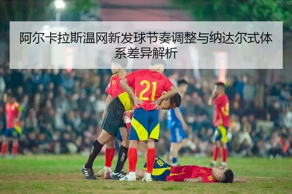 阿尔卡拉斯温网新发球节奏调整与纳达尔式体系差异解析