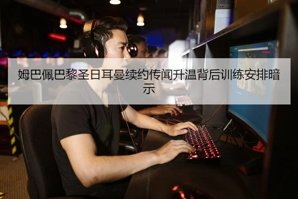 姆巴佩巴黎圣日耳曼续约传闻升温背后训练安排暗示