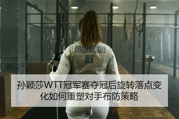 孙颖莎WTT冠军赛夺冠后旋转落点变化如何重塑对手布防策略